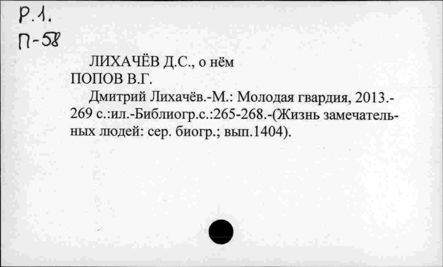 ﻿ЛИХАЧЁВ Д.С., о нём
ПОПОВ В.Г.
Дмитрий Лихачёв.-М.: Молодая гвардия, 2013.-269 с.:ил.-Библиогр.с.:265-268.-(Жизнь замечательных людей: сер. биогр.; вып.1404).